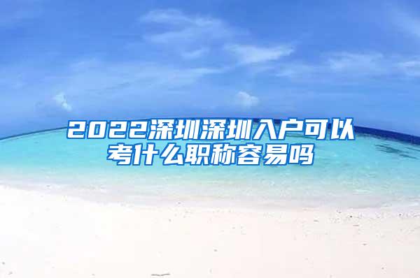 2022深圳深圳入户可以考什么职称容易吗