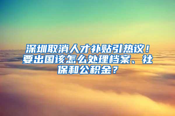 深圳取消人才补贴引热议！要出国该怎么处理档案、社保和公积金？