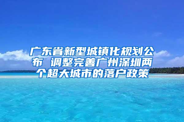 广东省新型城镇化规划公布 调整完善广州深圳两个超大城市的落户政策