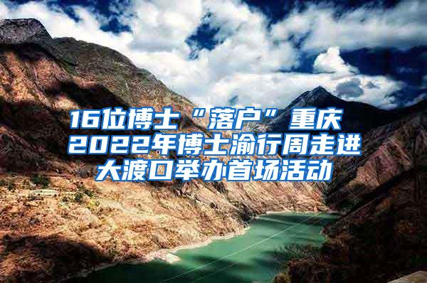 16位博士“落户”重庆 2022年博士渝行周走进大渡口举办首场活动