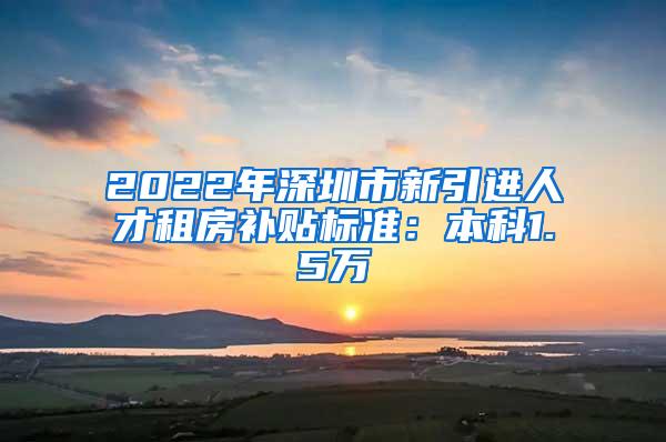 2022年深圳市新引进人才租房补贴标准：本科1.5万