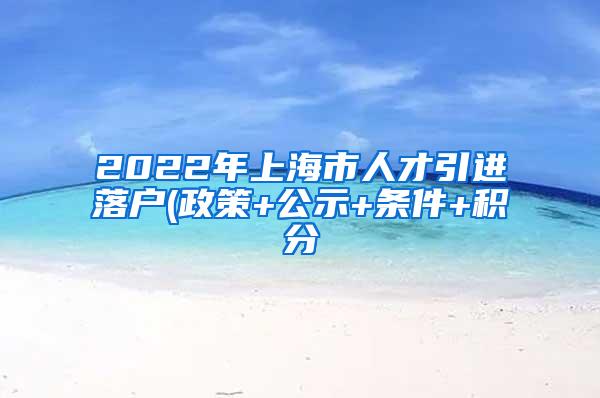 2022年上海市人才引进落户(政策+公示+条件+积分