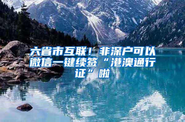 六省市互联！非深户可以微信一键续签“港澳通行证”啦