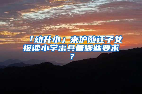 「幼升小」来沪随迁子女报读小学需具备哪些要求？