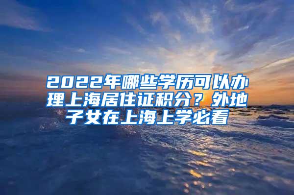 2022年哪些学历可以办理上海居住证积分？外地子女在上海上学必看