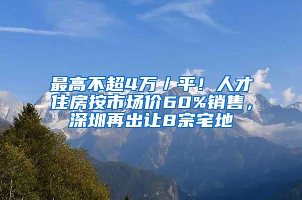 最高不超4万／平！人才住房按市场价60%销售，深圳再出让8宗宅地