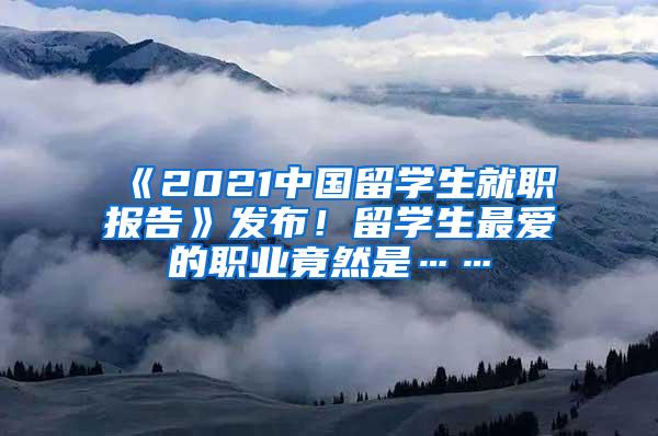 《2021中国留学生就职报告》发布！留学生最爱的职业竟然是……