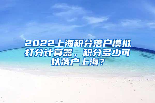 2022上海积分落户模拟打分计算器，积分多少可以落户上海？