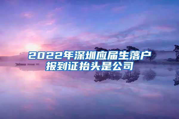 2022年深圳应届生落户报到证抬头是公司