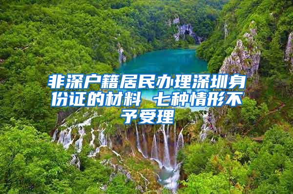 非深户籍居民办理深圳身份证的材料 七种情形不予受理