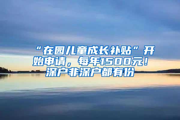 “在园儿童成长补贴”开始申请，每年1500元！深户非深户都有份