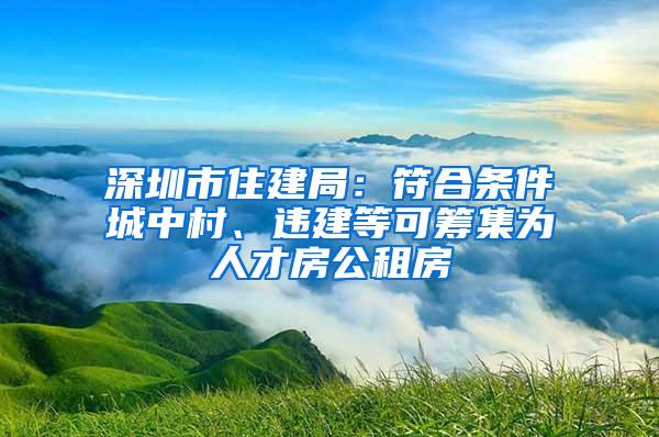 深圳市住建局：符合条件城中村、违建等可筹集为人才房公租房