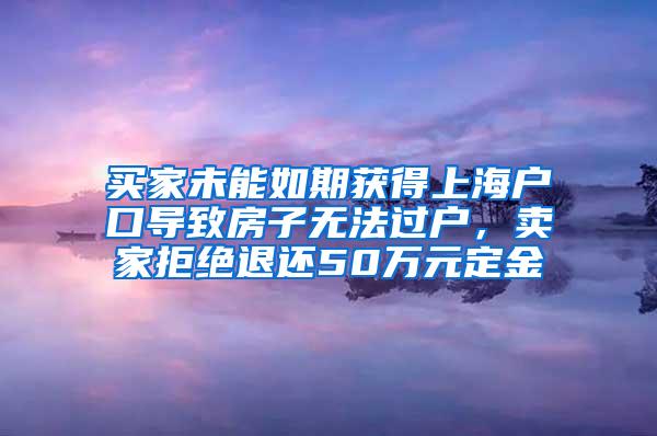 买家未能如期获得上海户口导致房子无法过户，卖家拒绝退还50万元定金