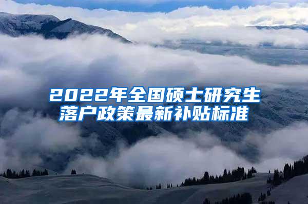 2022年全国硕士研究生落户政策最新补贴标准