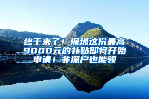 终于来了！深圳这份最高9000元的补贴即将开始申请！非深户也能领