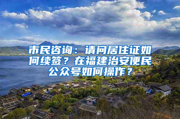 市民咨询：请问居住证如何续签？在福建治安便民公众号如何操作？