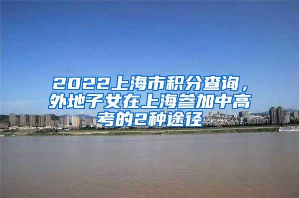 2022上海市积分查询，外地子女在上海参加中高考的2种途径