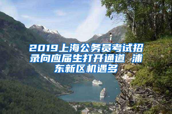 2019上海公务员考试招录向应届生打开通道 浦东新区机遇多