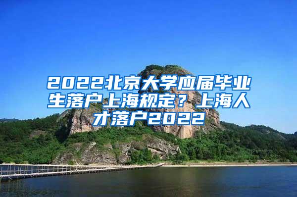 2022北京大学应届毕业生落户上海规定？上海人才落户2022