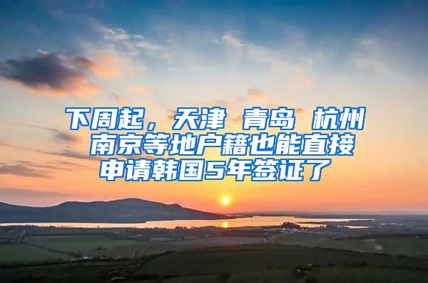 下周起，天津 青岛 杭州 南京等地户籍也能直接申请韩国5年签证了