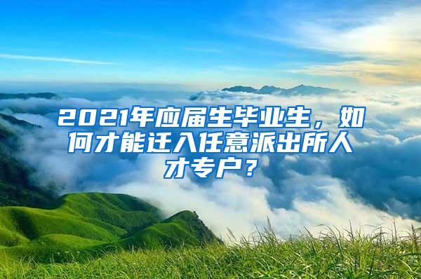 2021年应届生毕业生，如何才能迁入任意派出所人才专户？