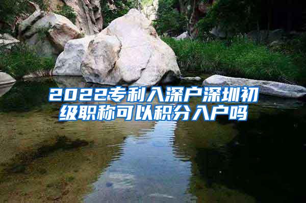 2022专利入深户深圳初级职称可以积分入户吗