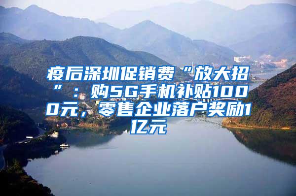 疫后深圳促销费“放大招”：购5G手机补贴1000元，零售企业落户奖励1亿元