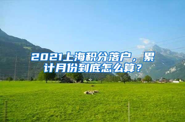 2021上海积分落户，累计月份到底怎么算？