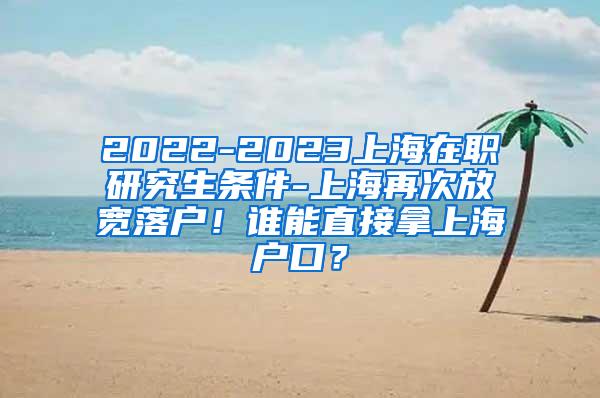 2022-2023上海在职研究生条件-上海再次放宽落户！谁能直接拿上海户口？