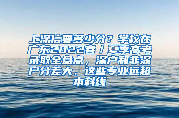 上深信要多少分？学校在广东2022春／夏季高考录取全盘点，深户和非深户分差大，这些专业远超本科线