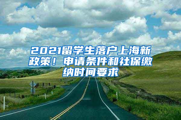 2021留学生落户上海新政策！申请条件和社保缴纳时间要求