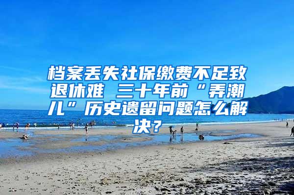 档案丢失社保缴费不足致退休难 三十年前“弄潮儿”历史遗留问题怎么解决？