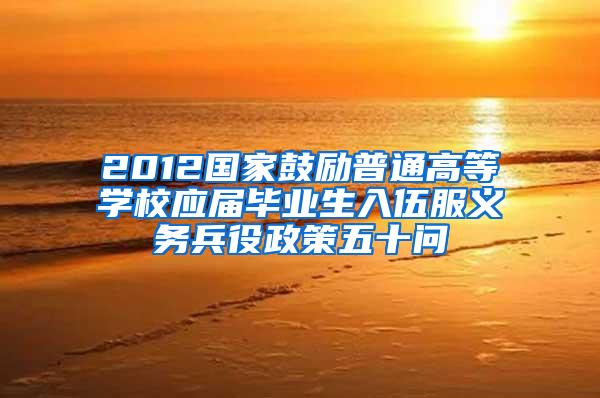 2012国家鼓励普通高等学校应届毕业生入伍服义务兵役政策五十问