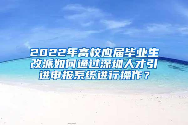 2022年高校应届毕业生改派如何通过深圳人才引进申报系统进行操作？