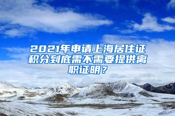 2021年申请上海居住证积分到底需不需要提供离职证明？