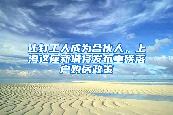 让打工人成为合伙人，上海这座新城将发布重磅落户购房政策