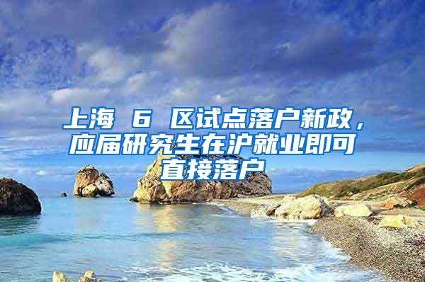 上海 6 区试点落户新政，应届研究生在沪就业即可直接落户