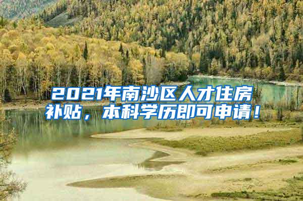 2021年南沙区人才住房补贴，本科学历即可申请！