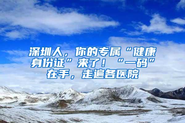 深圳人，你的专属“健康身份证”来了！“一码”在手，走遍各医院