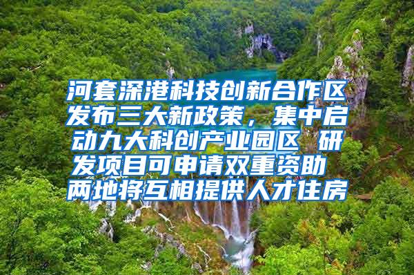 河套深港科技创新合作区发布三大新政策，集中启动九大科创产业园区 研发项目可申请双重资助 两地将互相提供人才住房