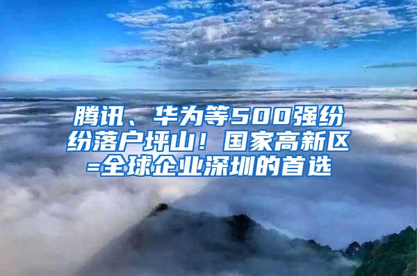 腾讯、华为等500强纷纷落户坪山！国家高新区=全球企业深圳的首选