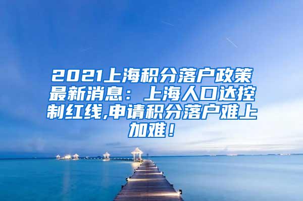 2021上海积分落户政策最新消息：上海人口达控制红线,申请积分落户难上加难！