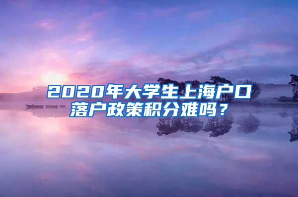 2020年大学生上海户口落户政策积分难吗？