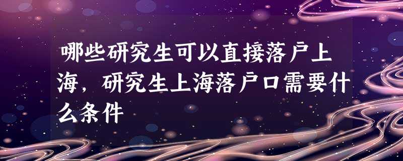 哪些研究生可以直接落户上海,研究生上海落户口需要什么条件