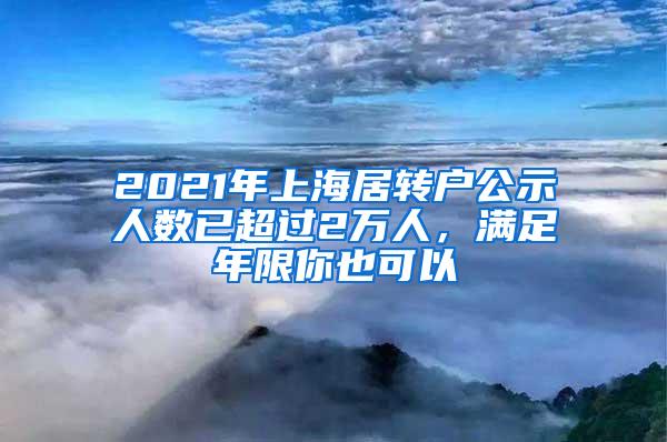 2021年上海居转户公示人数已超过2万人，满足年限你也可以