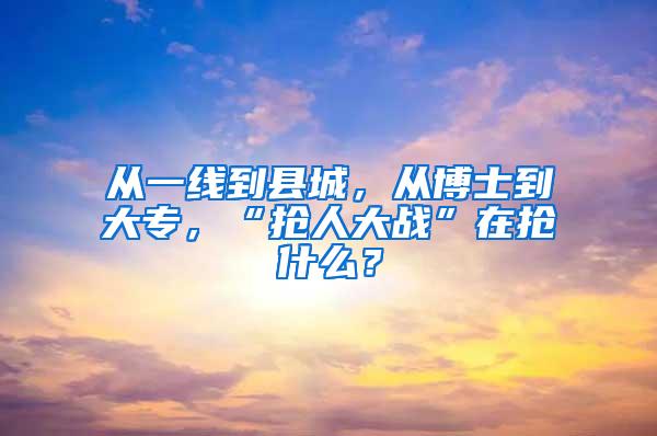 从一线到县城，从博士到大专，“抢人大战”在抢什么？