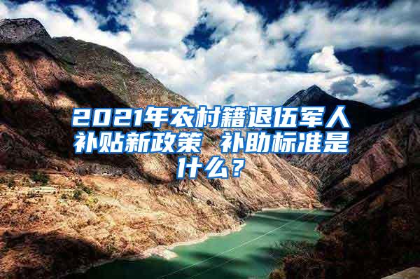 2021年农村籍退伍军人补贴新政策 补助标准是什么？