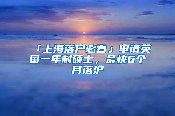 「上海落户必看」申请英国一年制硕士，最快6个月落沪