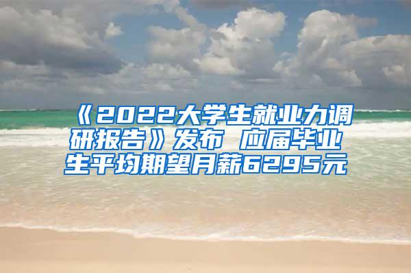 《2022大学生就业力调研报告》发布 应届毕业生平均期望月薪6295元