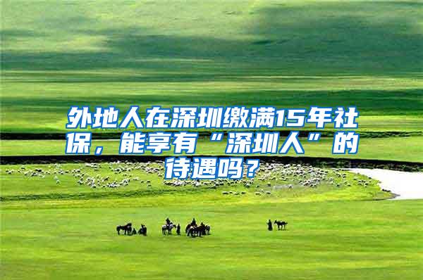 外地人在深圳缴满15年社保，能享有“深圳人”的待遇吗？